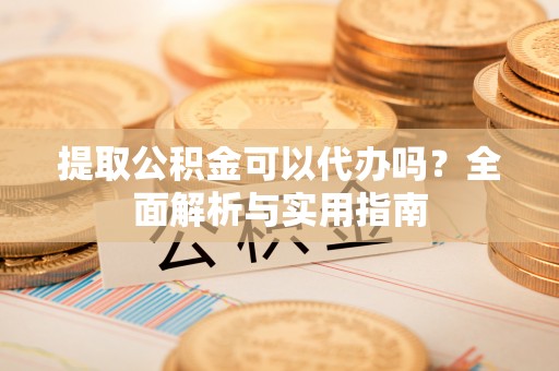 定远提取公积金可以代办吗？全面解析与实用指南