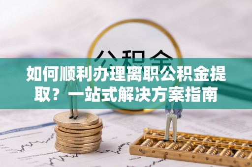 定远如何顺利办理离职公积金提取？一站式解决方案指南