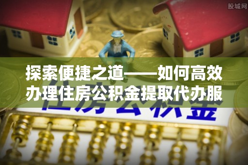 定远探索便捷之道——如何高效办理住房公积金提取代办服务