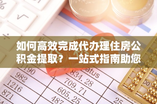 定远如何高效完成代办理住房公积金提取？一站式指南助您轻松搞定