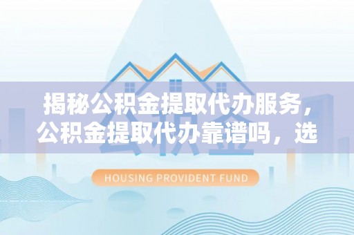 定远揭秘公积金提取代办服务，公积金提取代办靠谱吗，选择需谨慎