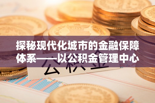定远探秘现代化城市的金融保障体系——以公积金管理中心为核心的民生服务