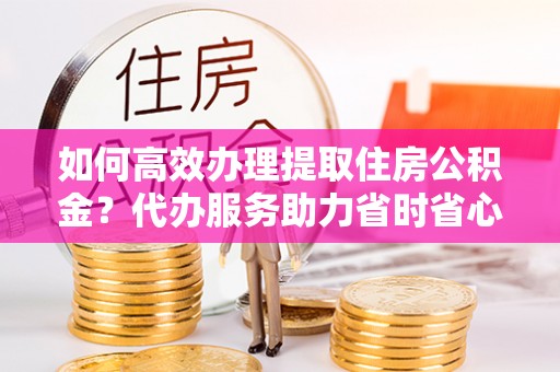 定远如何高效办理提取住房公积金？代办服务助力省时省心
