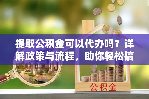 定远提取公积金可以代办吗？详解政策与流程，助你轻松搞定！