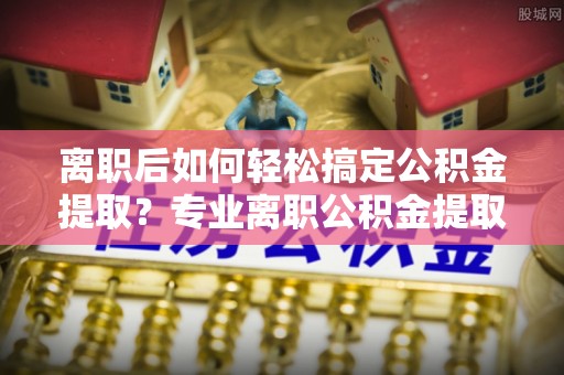 定远离职后如何轻松搞定公积金提取？专业离职公积金提取代办服务来帮你