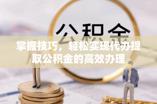 定远掌握技巧，轻松实现代办提取公积金的高效办理
