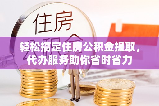 定远轻松搞定住房公积金提取，代办服务助你省时省力