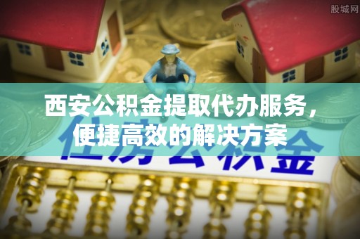 定远西安公积金提取代办服务，便捷高效的解决方案