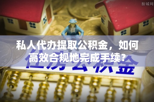 定远私人代办提取公积金，如何高效合规地完成手续？