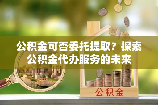 定远公积金可否委托提取？探索公积金代办服务的未来