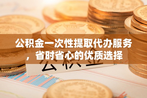 定远公积金一次性提取代办服务，省时省心的优质选择