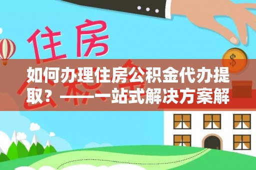 定远如何办理住房公积金代办提取？——一站式解决方案解析