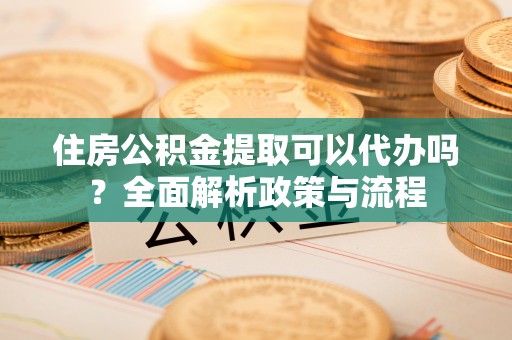 定远住房公积金提取可以代办吗？全面解析政策与流程